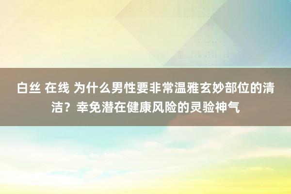 白丝 在线 为什么男性要非常温雅玄妙部位的清洁？幸免潜在健康风险的灵验神气