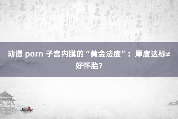 动漫 porn 子宫内膜的“黄金法度”：厚度达标≠好怀胎？