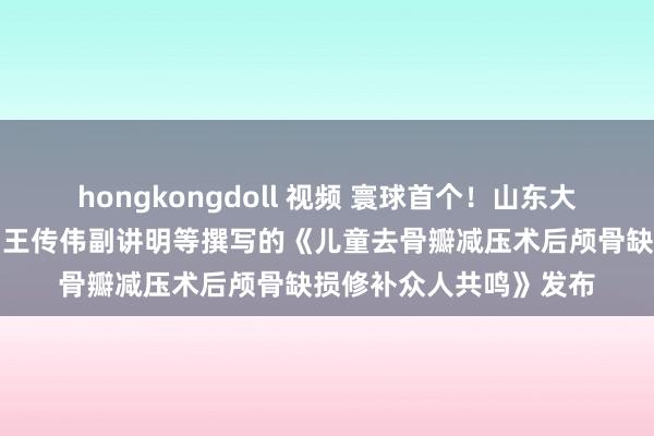 hongkongdoll 视频 寰球首个！山东大学皆鲁病院宫杰讲明、王传伟副讲明等撰写的《儿童去骨瓣减压术后颅骨缺损修补众人共鸣》发布