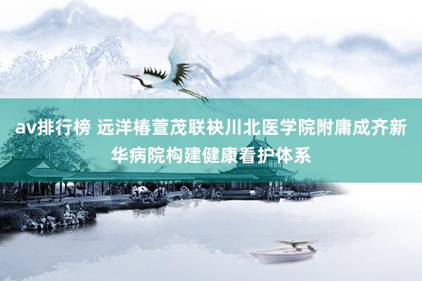av排行榜 远洋椿萱茂联袂川北医学院附庸成齐新华病院构建健康看护体系