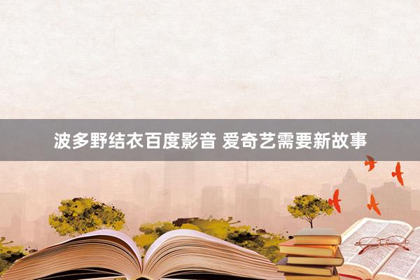 波多野结衣百度影音 爱奇艺需要新故事