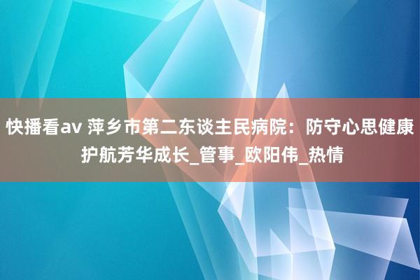 快播看av 萍乡市第二东谈主民病院：防守心思健康 护航芳华成长_管事_欧阳伟_热情