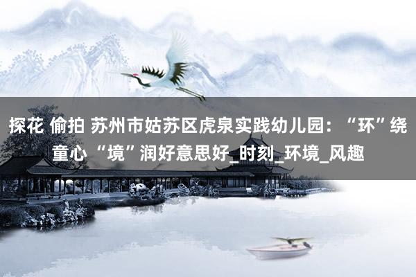 探花 偷拍 苏州市姑苏区虎泉实践幼儿园：“环”绕童心 “境”润好意思好_时刻_环境_风趣