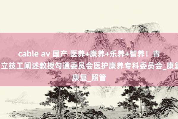 cable av 国产 医养+康养+乐养+智养！青岛市竖立技工阐述教授勾通委员会医护康养专科委员会_康复_照管