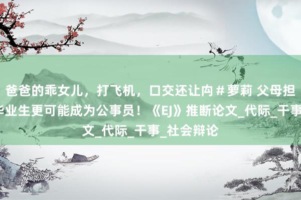 爸爸的乖女儿，打飞机，口交还让禸＃萝莉 父母担任干部的毕业生更可能成为公事员！《EJ》推断论文_代际_干事_社会辩论