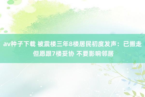 av种子下载 被震楼三年8楼居民初度发声：已搬走 但愿跟7楼妥协 不要影响邻居