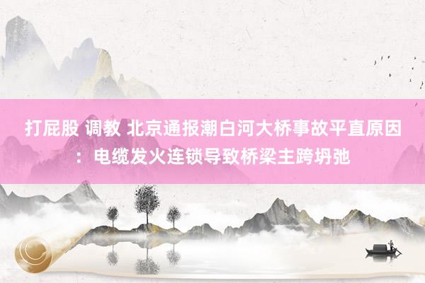 打屁股 调教 北京通报潮白河大桥事故平直原因：电缆发火连锁导致桥梁主跨坍弛