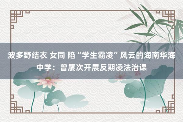 波多野结衣 女同 陷“学生霸凌”风云的海南华海中学：曾屡次开展反期凌法治课