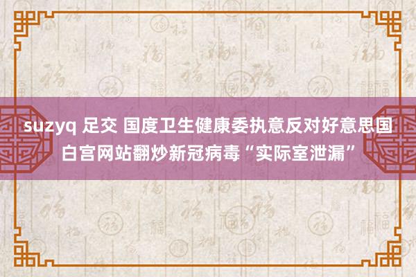 suzyq 足交 国度卫生健康委执意反对好意思国白宫网站翻炒新冠病毒“实际室泄漏”