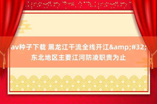 av种子下载 黑龙江干流全线开江&#32;东北地区主要江河防凌职责为止