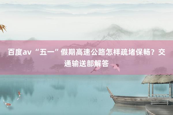 百度av “五一”假期高速公路怎样疏堵保畅？交通输送部解答