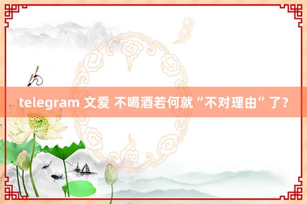 telegram 文爱 不喝酒若何就“不对理由”了？