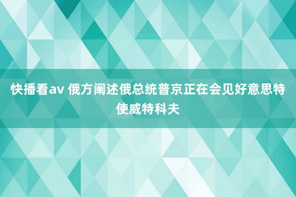 快播看av 俄方阐述俄总统普京正在会见好意思特使威特科夫
