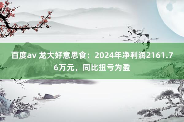 百度av 龙大好意思食：2024年净利润2161.76万元，同比扭亏为盈