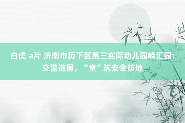 白虎 a片 济南市历下区第三实际幼儿园嵘汇园：交警进园，“童”筑安全防地