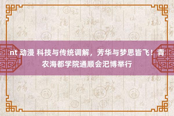 nt 动漫 科技与传统调解，芳华与梦思皆飞！青农海都学院通顺会汜博举行