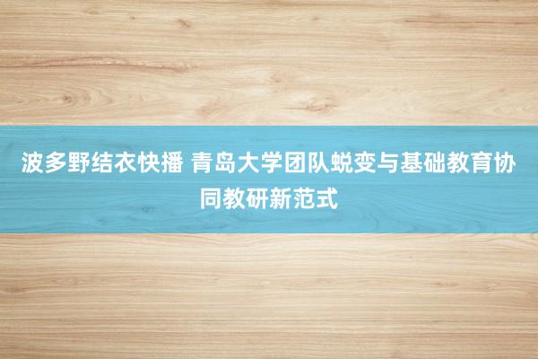 波多野结衣快播 青岛大学团队蜕变与基础教育协同教研新范式