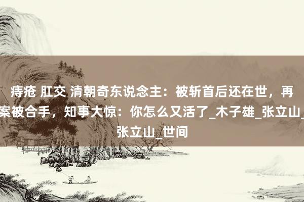 痔疮 肛交 清朝奇东说念主：被斩首后还在世，再次犯案被合手，知事大惊：你怎么又活了_木子雄_张立山_世间