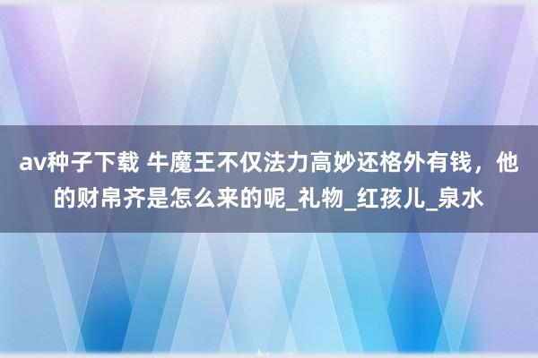 av种子下载 牛魔王不仅法力高妙还格外有钱，他的财帛齐是怎么来的呢_礼物_红孩儿_泉水