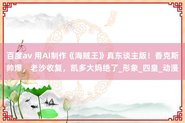 百度av 用AI制作《海贼王》真东谈主版！香克斯帅爆，老沙收复，凯多大妈绝了_形象_四皇_动漫