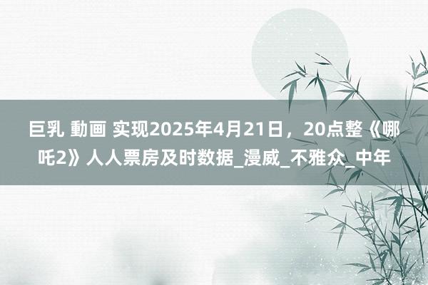 巨乳 動画 实现2025年4月21日，20点整《哪吒2》人人票房及时数据_漫威_不雅众_中年