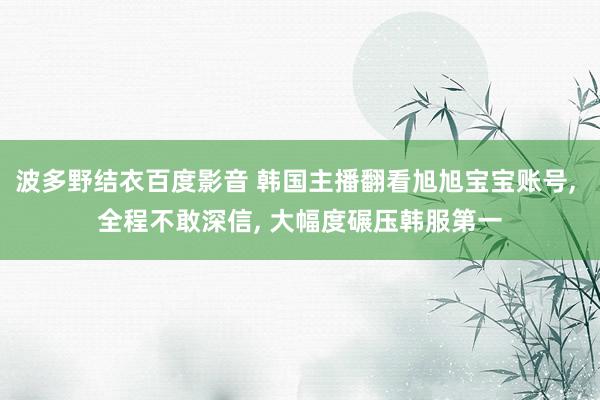 波多野结衣百度影音 韩国主播翻看旭旭宝宝账号， 全程不敢深信， 大幅度碾压韩服第一