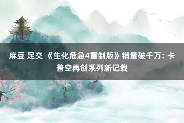 麻豆 足交 《生化危急4重制版》销量破千万: 卡普空再创系列新记载