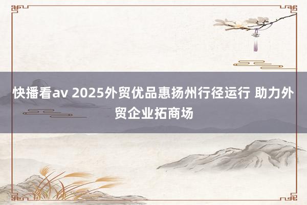 快播看av 2025外贸优品惠扬州行径运行 助力外贸企业拓商场