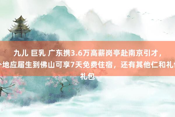 九儿 巨乳 广东携3.6万高薪岗亭赴南京引才，外地应届生到佛山可享7天免费住宿，还有其他仁和礼包