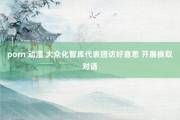 porn 动漫 大众化智库代表团访好意思 开展换取对话