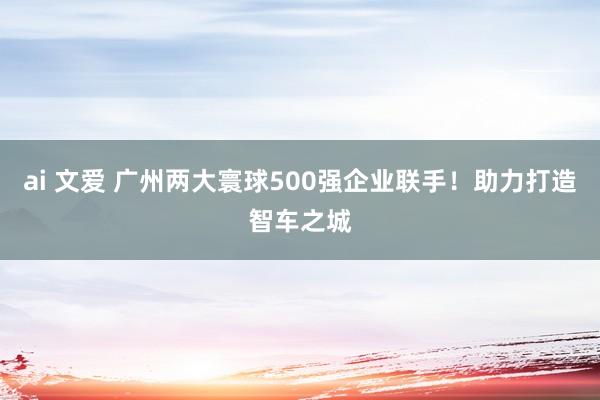 ai 文爱 广州两大寰球500强企业联手！助力打造智车之城