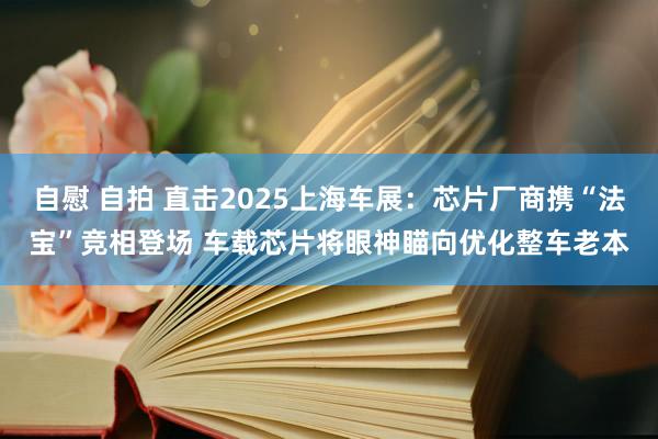 自慰 自拍 直击2025上海车展：芯片厂商携“法宝”竞相登场 车载芯片将眼神瞄向优化整车老本