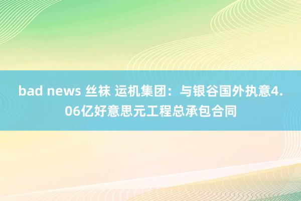 bad news 丝袜 运机集团：与银谷国外执意4.06亿好意思元工程总承包合同