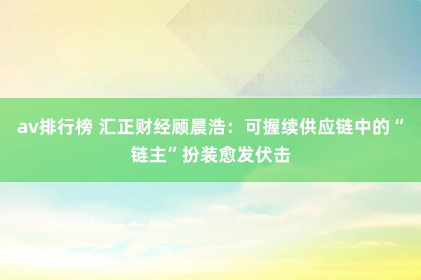 av排行榜 汇正财经顾晨浩：可握续供应链中的“链主”扮装愈发伏击