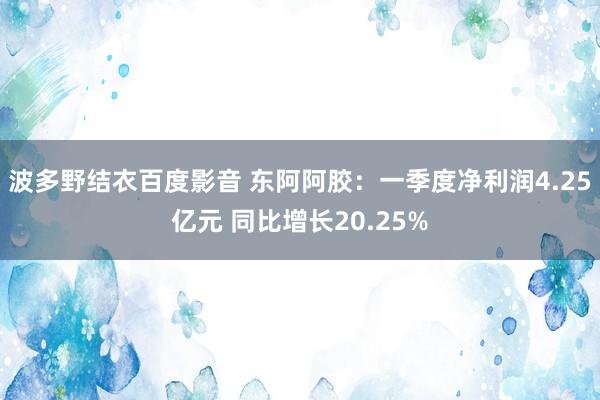 波多野结衣百度影音 东阿阿胶：一季度净利润4.25亿元 同比增长20.25%