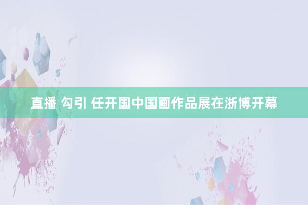 直播 勾引 任开国中国画作品展在浙博开幕
