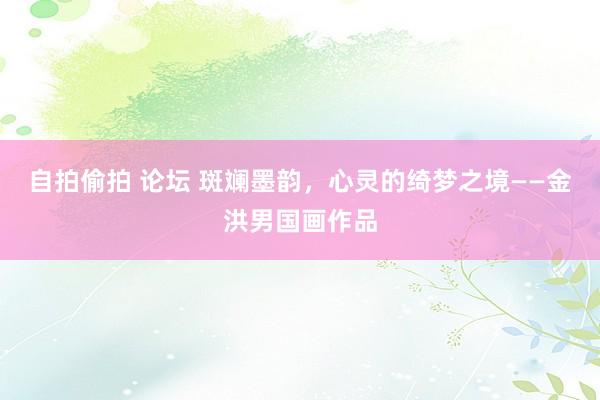 自拍偷拍 论坛 斑斓墨韵，心灵的绮梦之境——金洪男国画作品