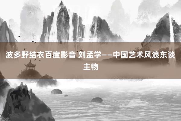 波多野结衣百度影音 刘孟学——中国艺术风浪东谈主物