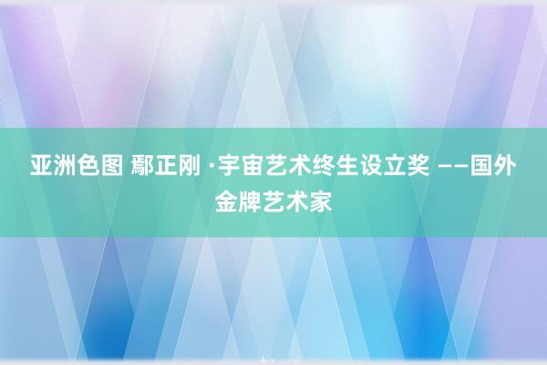 亚洲色图 鄢正刚 ·宇宙艺术终生设立奖 ——国外金牌艺术家