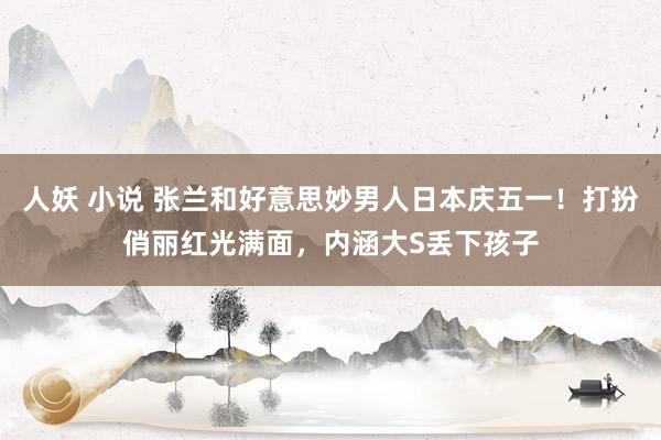 人妖 小说 张兰和好意思妙男人日本庆五一！打扮俏丽红光满面，内涵大S丢下孩子