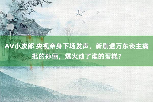 AV小次郎 央视亲身下场发声，新剧遭万东谈主痛批的孙俪，爆火动了谁的蛋糕？