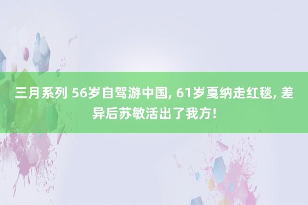 三月系列 56岁自驾游中国， 61岁戛纳走红毯， 差异后苏敏活出了我方!