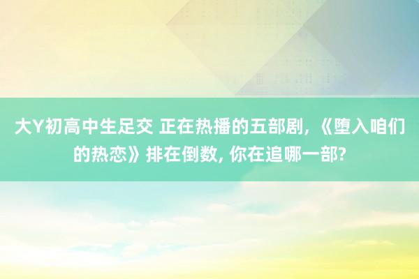 大Y初高中生足交 正在热播的五部剧， 《堕入咱们的热恋》排在倒数， 你在追哪一部?