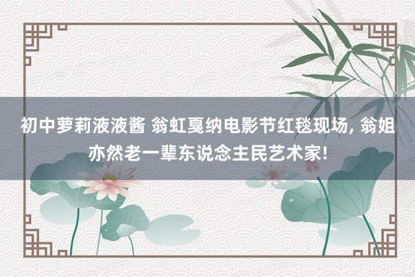 初中萝莉液液酱 翁虹戛纳电影节红毯现场， 翁姐亦然老一辈东说念主民艺术家!
