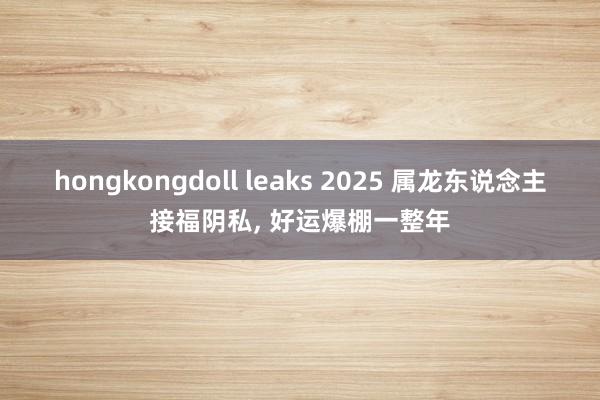 hongkongdoll leaks 2025 属龙东说念主接福阴私， 好运爆棚一整年